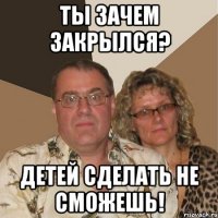 Ты зачем закрылся? Детей сделать не сможешь!