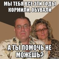 Мы тебя все эти годы кормили, обували А ты помочь не можешь?