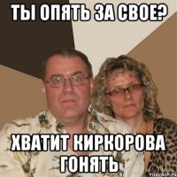 ты опять за свое? хватит Киркорова гонять