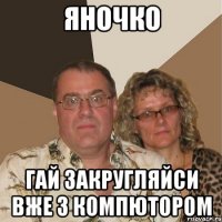 Яночко Гай закругляйси вже з компютором