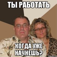 ТЫ РАБОТАТЬ КОГДА УЖЕ НАЧНЕШЬ?