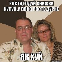 Рости,годуй книжки купуй ,а воно росте дурне як ХУЙ