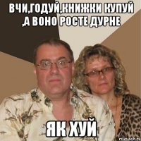 Вчи,годуй,книжки купуй ,а воно росте дурне як ХУЙ