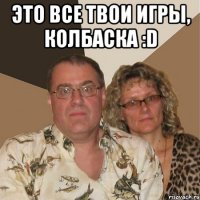 Это все твои игры, колбаска :D 