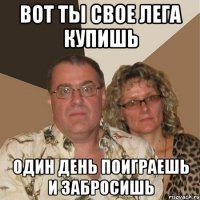 Вот ты свое лега купишь один день поиграешь и забросишь