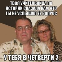 твоя учительница по истории сказала нам что ты не услышал ее вопрос у тебя в четверти 2
