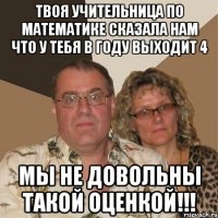 твоя учительница по математике сказала нам что у тебя в году выходит 4 мы не довольны такой оценкой!!!