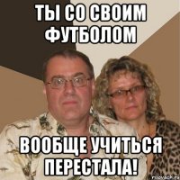 ты со своим футболом вообще учиться перестала!