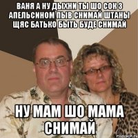ваня а ну дыхни ты шо сок з апельсином пыв снимай штаны щяс батько быть буде снимай ну мам шо мама снимай