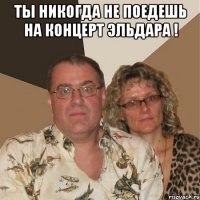 Ты никогда не поедешь на концерт Эльдара ! 
