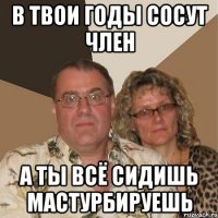 в твои годы сосут член а ты всё сидишь мастурбируешь
