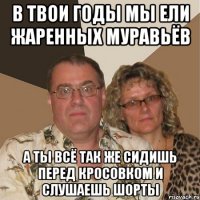 в твои годы мы ели жаренных муравьёв а ты всё так же сидишь перед кросовком и слушаешь шорты