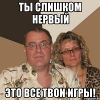 Ты слишком нервый это все твои игры!