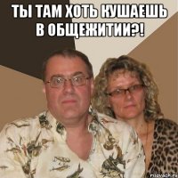 ты там хоть кушаешь в общежитии?! 