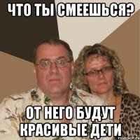 Что ты смеешься? От него будут красивые дети