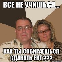 Все не учишься... КАК ТЫ СОБИРАЕШЬСЯ СДАВАТЬ ЕНТ ???