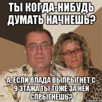 Ты когда-нибудь думать начнешь? а, если Влада выпрыгнет с 9 этажа ты тоже за ней спрыгнешь?