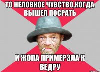 То неловкое чувство,когда вышел посрать И жопа примерзла к ведру