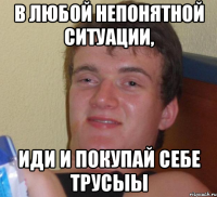 в любой непонятной ситуации, иди и покупай себе трусыЫ