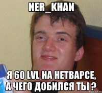 Ner_Khan Я 60 lvl на нетварсе, а чего добился ты ?