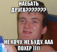 наебать друга??????? не хочу, не буду, ааа похер ))))