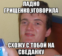 ЛАДНО ГРИЩЕНКО,УГОВОРИЛА СХОЖУ С ТОБОЙ НА СВЕДАНКУ