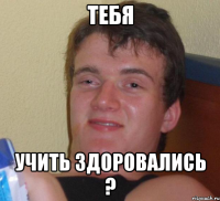 Тебя учить здоровались ?