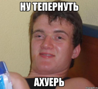 ну тепернуть ахуерь