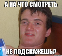 А НА ЧТО СМОТРЕТЬ НЕ ПОДСКАЖЕШЬ?