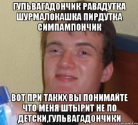 ГУЛЬВАГАДОНЧИК РАВАДУТКА ШУРМАЛОКАШКА ПИРДУТКА СИМПАМПОНЧИК ВОТ ПРИ ТАКИХ ВЫ ПОНИМАЙТЕ ЧТО МЕНЯ ШТЫРИТ НЕ ПО ДЕТСКИ,ГУЛЬВАГАДОНЧИКИ