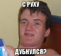 с руху дубнулся?