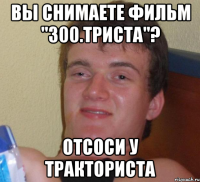 Вы снимаете фильм "300.Триста"? Отсоси у тракториста