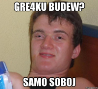 GRE4KU BUDEW? SAMO SOBOJ