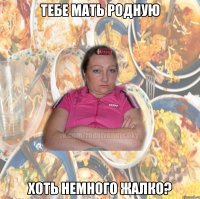 ТЕБЕ МАТЬ РОДНУЮ ХОТЬ НЕМНОГО ЖАЛКО?