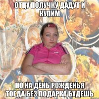 ОТЦУ ПОЛУЧКУ ДАДУТ И КУПИМ НО НА ДЕНЬ РОЖДЕНЬЯ ТОГДА БЕЗ ПОДАРКА БУДЕШЬ