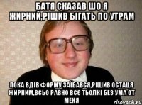 батя сказав шо я жирний,рішив бігать по утрам пока вдів форму заїбався,рішив остаця жирним,всьо равно всє тьолкі без ума от меня