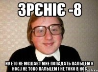 зрєніє -8 ну ето не мєшаєт мне попадать пальцем в нос,і не токо пальцем і не токо в нос