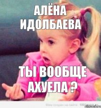 Алëна Идолбаева ты вообще ахуела ?