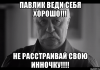 Павлик веди себя хорошо!!! Не расстраивай свою Инночку!!!!