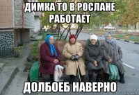 Димка то в Рослане работает Долбоеб наверно