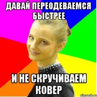 давай переодеваемся быстрее и не скручиваем ковер