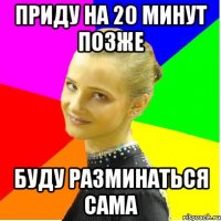приду на 20 минут позже буду разминаться сама