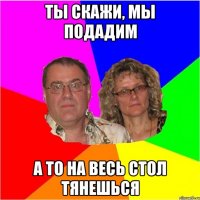 Ты скажи, мы подадим а то на весь стол тянешься