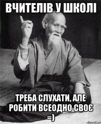 Вчителів у школі треба слухати, але робити всеодно своє =)