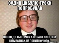 садив цибулю,трохи попробував пішов до тьолочки а вона не захотіла цілуватись,не понятно чого..