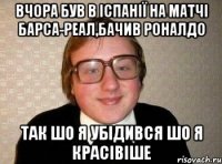 вчора був в Іспанії на матчі Барса-Реал,бачив Роналдо так шо я убідився шо я красівіше