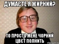 думаєте я жирний? то просто мене чорний цвєт полнить