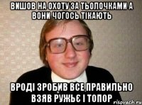 вишов на охоту за тьолочками а вони чогось тікають вроді зробив все правильно взяв ружьє і топор