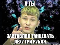 А ТЫ ЗАСТАВЛЯЛ ТАНЦЕВАТЬ ЛЁХУ ТРИ РУБЛЯ