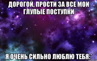 Дорогой, прости за все мои глупые поступки я очень сильно люблю тебя:*